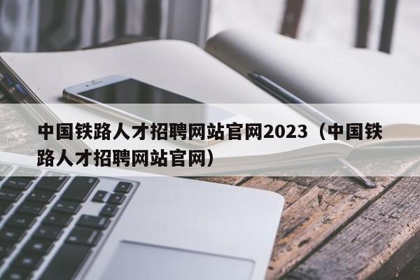 中国铁路人才招聘网站官网2023（中国铁路人才招聘网站官网）