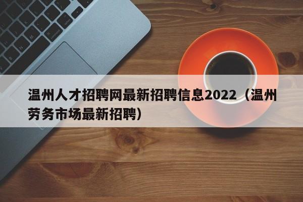 温州人才招聘网最新招聘信息2022（温州劳务市场最新招聘）