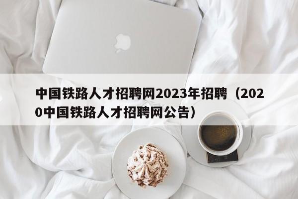 中国铁路人才招聘网2023年招聘（2020中国铁路人才招聘网公告）