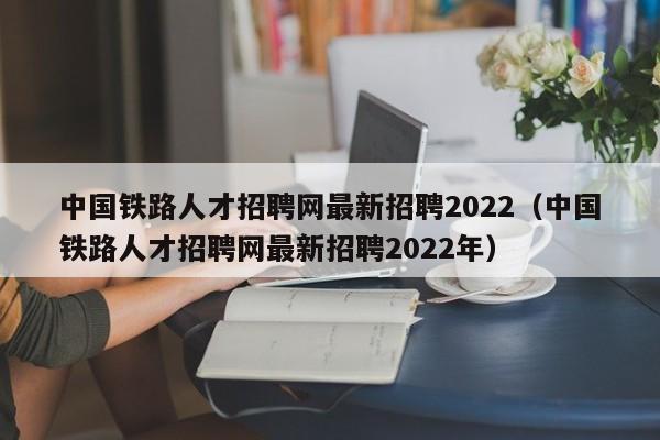 中国铁路人才招聘网最新招聘2022（中国铁路人才招聘网最新招聘2022年）