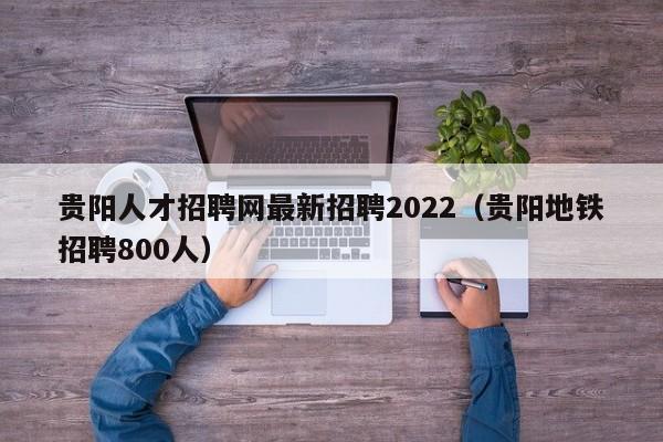 贵阳人才招聘网最新招聘2022（贵阳地铁招聘800人）