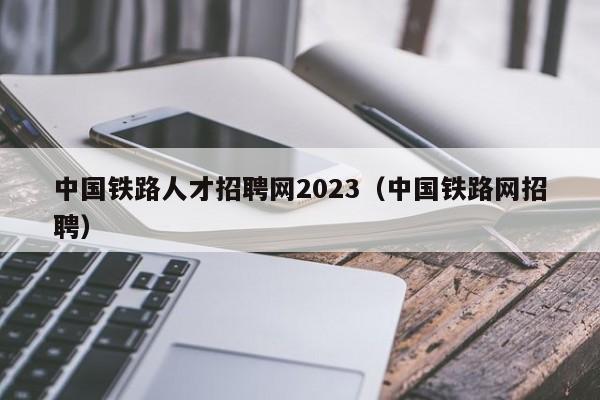 中国铁路人才招聘网2023（中国铁路网招聘）