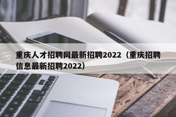 重庆人才招聘网最新招聘2022（重庆招聘信息最新招聘2022）