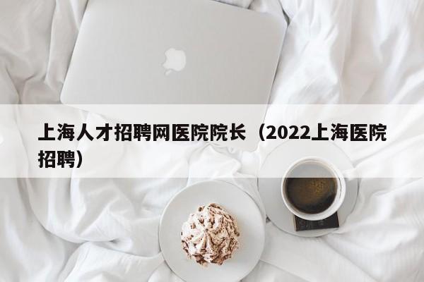 上海人才招聘网医院院长（2022上海医院招聘）