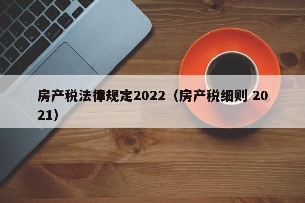 房产税法律规定2022（房产税细则 2021）
