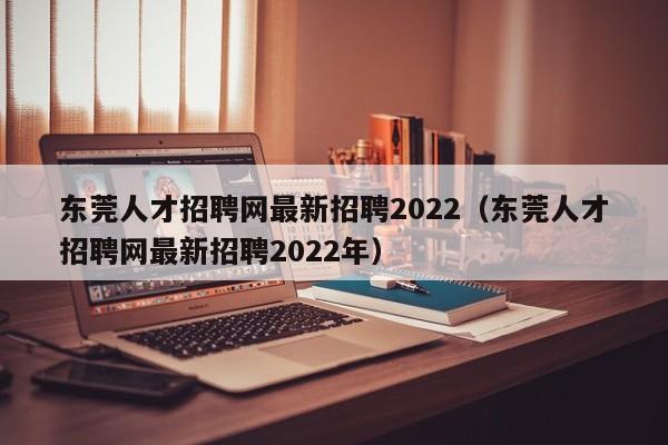 东莞人才招聘网最新招聘2022（东莞人才招聘网最新招聘2022年）