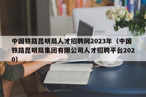 中国铁路昆明局人才招聘网2023年（中国铁路昆明局集团有限公司人才招聘平台2020）