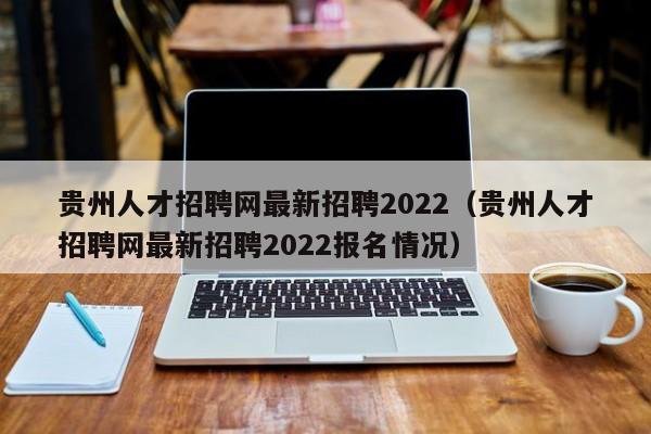 贵州人才招聘网最新招聘2022（贵州人才招聘网最新招聘2022报名情况）