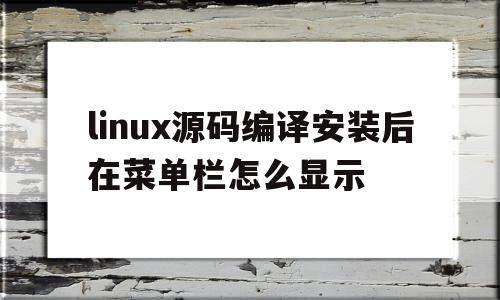 linux源码编译安装后在菜单栏怎么显示(linux源码编译安装后在菜单栏怎么显示出来)