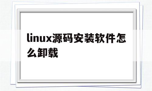 linux源码安装软件怎么卸载(linux源码安装软件怎么卸载掉)