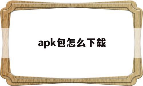 apk包怎么下载(apk文件如何下载)