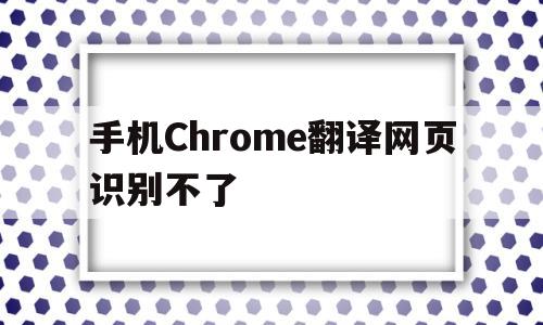 手机Chrome翻译网页识别不了(手机chrome翻译网页识别不了怎么回事)