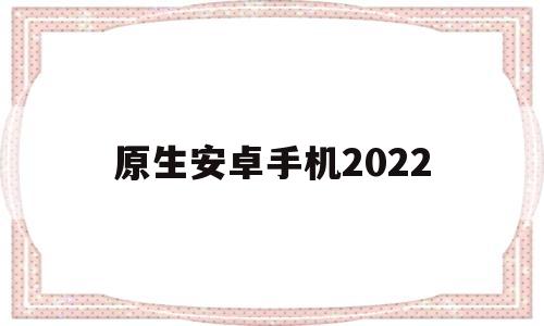 原生安卓手机2022(原生安卓手机2022另类)