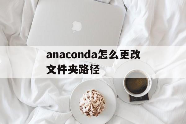 anaconda怎么更改文件夹路径(如何更改anaconda文件默认安装路径)
