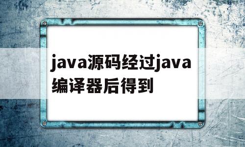 java源码经过java编译器后得到(java编译器会将java源代码程序转换为)