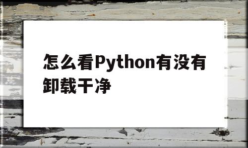 怎么看Python有没有卸载干净(怎么看python有没有卸载干净的文件)