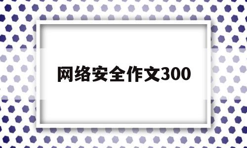 网络安全作文300(网络安全作文300字小学生三年级一等奖)