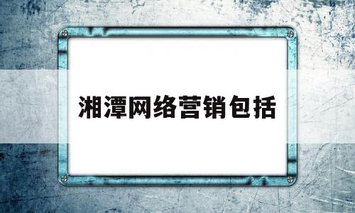 湘潭网络营销包括(湘潭网络营销包括哪些公司)