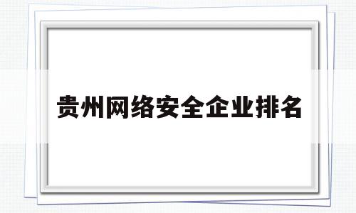 贵州网络安全企业排名(贵州网络安全企业排名前十)