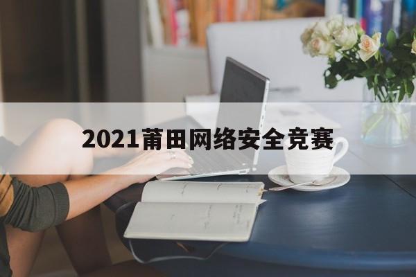 2021莆田网络安全竞赛(网络安全知识竞赛获奖查询)