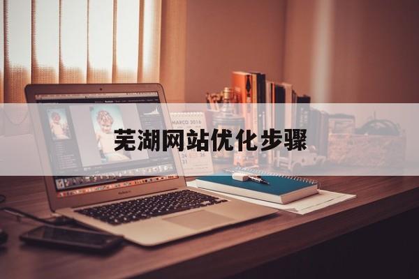 芜湖网站优化步骤(芜湖网站建设)
