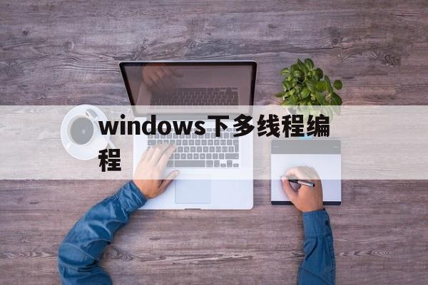 windows下多线程编程(win 多线程)