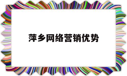 萍乡网络营销优势(网络营销的优势体现在哪些方面)
