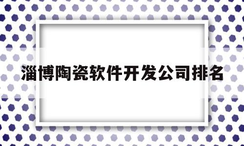 淄博陶瓷软件开发公司排名(淄博陶瓷总部基地)
